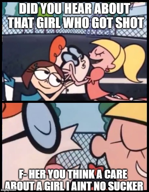 Say it Again, Dexter Meme | DID YOU HEAR ABOUT THAT GIRL WHO GOT SHOT; F- HER YOU THINK A CARE ABOUT A GIRL I AINT NO SUCKER | image tagged in memes,say it again dexter | made w/ Imgflip meme maker