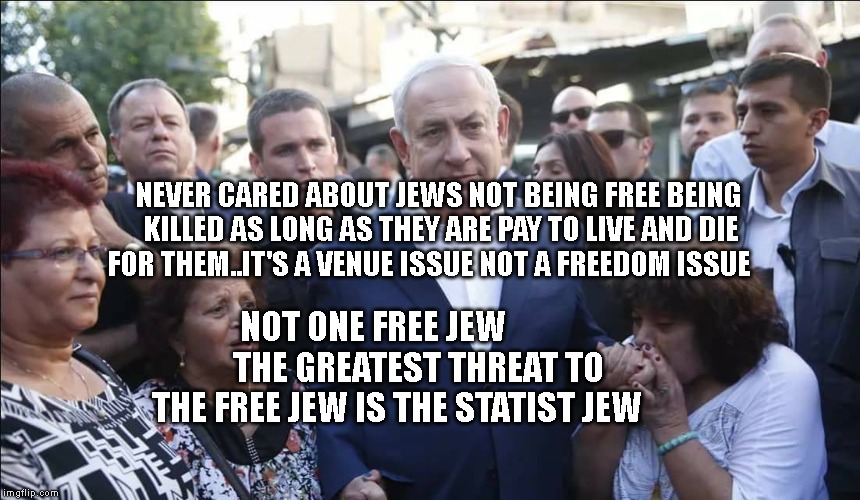 Bibi Melech Israel | NEVER CARED ABOUT JEWS NOT BEING FREE BEING KILLED AS LONG AS THEY ARE PAY TO LIVE AND DIE FOR THEM..IT'S A VENUE ISSUE NOT A FREEDOM ISSUE; NOT ONE FREE JEW             THE GREATEST THREAT TO THE FREE JEW IS THE STATIST JEW | image tagged in bibi melech israel | made w/ Imgflip meme maker