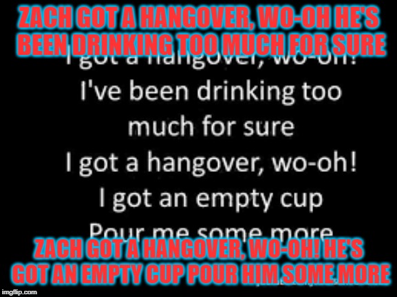 Zach | ZACH GOT A HANGOVER, WO-OH
HE'S BEEN DRINKING TOO MUCH FOR SURE; ZACH GOT A HANGOVER, WO-OH! HE'S GOT AN EMPTY CUP POUR HIM SOME MORE | image tagged in zach | made w/ Imgflip meme maker