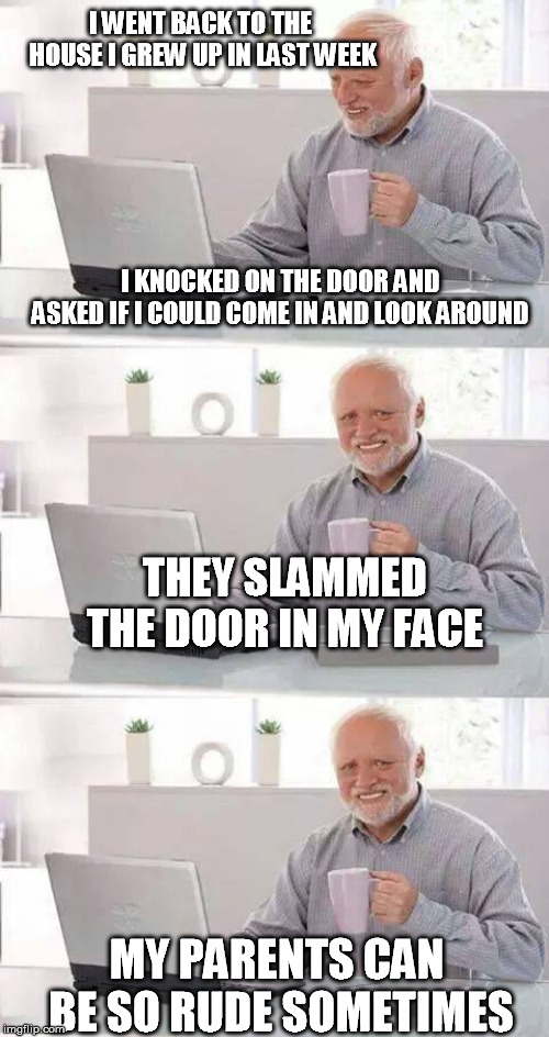 I WENT BACK TO THE HOUSE I GREW UP IN LAST WEEK; I KNOCKED ON THE DOOR AND ASKED IF I COULD COME IN AND LOOK AROUND; THEY SLAMMED THE DOOR IN MY FACE; MY PARENTS CAN BE SO RUDE SOMETIMES | image tagged in memes,hide the pain harold | made w/ Imgflip meme maker