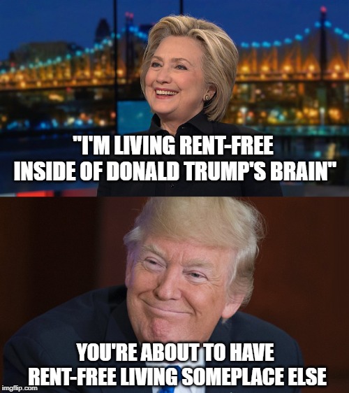 Hillary Clinton & Donald Trump | "I'M LIVING RENT-FREE INSIDE OF DONALD TRUMP'S BRAIN"; YOU'RE ABOUT TO HAVE RENT-FREE LIVING SOMEPLACE ELSE | image tagged in hillary clinton  donald trump | made w/ Imgflip meme maker
