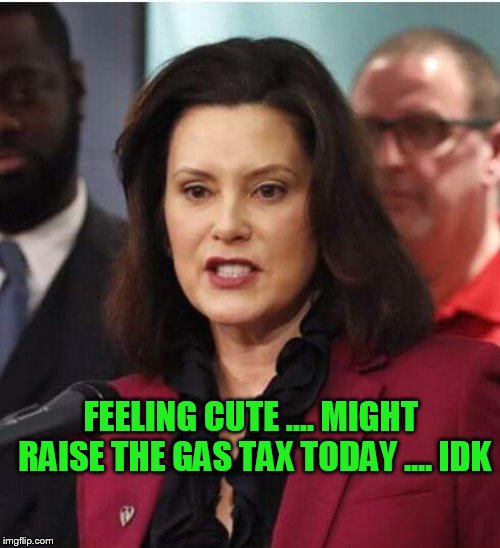 Gov whitmer | FEELING CUTE .... MIGHT RAISE THE GAS TAX TODAY .... IDK | image tagged in gov whitmer | made w/ Imgflip meme maker