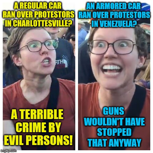 I guess it's OK to not have the same reaction if it goes against your agenda | A REGULAR CAR RAN OVER PROTESTORS IN CHARLOTTESVILLE? AN ARMORED CAR RAN OVER PROTESTORS IN VENEZUELA? GUNS WOULDN'T HAVE STOPPED THAT ANYWAY; A TERRIBLE CRIME BY EVIL PERSONS! | image tagged in social justice warrior hypocrisy,venezuela,charlottesville,guns,memes | made w/ Imgflip meme maker