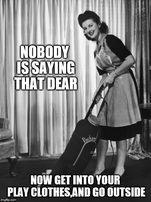 50's Housework | NOBODY IS SAYING THAT DEAR NOW GET INTO YOUR PLAY CLOTHES,AND GO OUTSIDE | image tagged in 50's housework | made w/ Imgflip meme maker