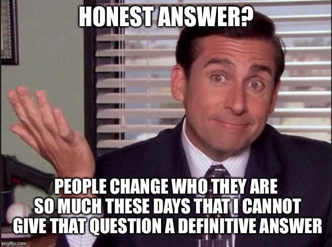 Michael Scott | HONEST ANSWER? PEOPLE CHANGE WHO THEY ARE SO MUCH THESE DAYS THAT I CANNOT GIVE THAT QUESTION A DEFINITIVE ANSWER | image tagged in michael scott | made w/ Imgflip meme maker