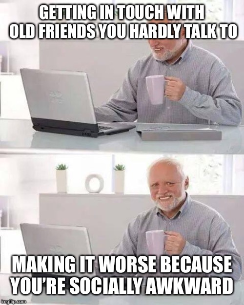 Hide the Pain Harold Meme | GETTING IN TOUCH WITH OLD FRIENDS YOU HARDLY TALK TO; MAKING IT WORSE BECAUSE YOU’RE SOCIALLY AWKWARD | image tagged in memes,hide the pain harold | made w/ Imgflip meme maker