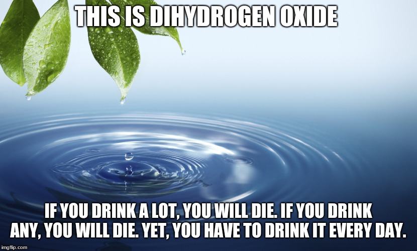 The world's deadliest chemical. | THIS IS DIHYDROGEN OXIDE; IF YOU DRINK A LOT, YOU WILL DIE. IF YOU DRINK ANY, YOU WILL DIE. YET, YOU HAVE TO DRINK IT EVERY DAY. | image tagged in water | made w/ Imgflip meme maker