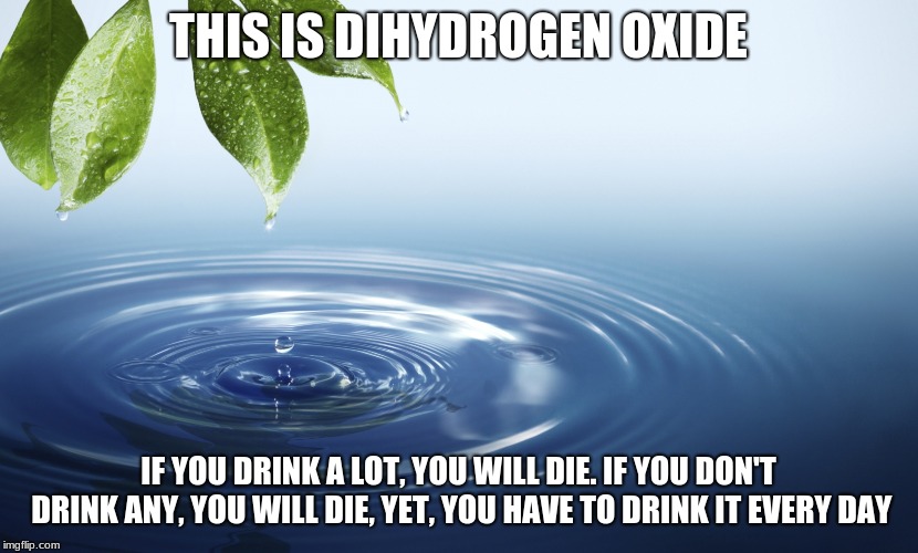 The deadliest chemical on earth 2 (I messed up on the first one) | THIS IS DIHYDROGEN OXIDE; IF YOU DRINK A LOT, YOU WILL DIE. IF YOU DON'T DRINK ANY, YOU WILL DIE, YET, YOU HAVE TO DRINK IT EVERY DAY | image tagged in water | made w/ Imgflip meme maker