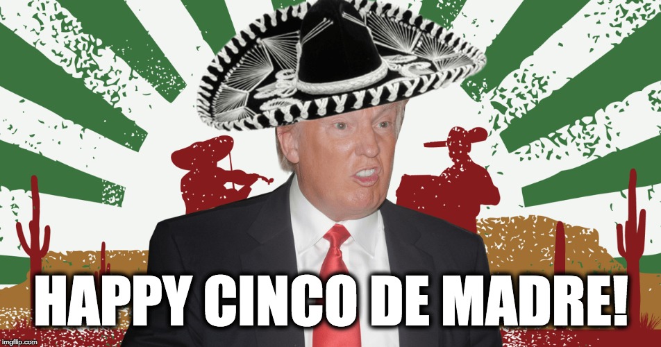 Happy Cinco De Madre! | HAPPY CINCO DE MADRE! | image tagged in trump | made w/ Imgflip meme maker