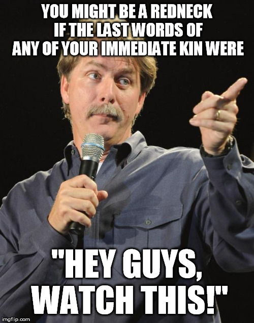 Jeff Foxworthy has many gems, but this one is up there | YOU MIGHT BE A REDNECK IF THE LAST WORDS OF ANY OF YOUR IMMEDIATE KIN WERE; "HEY GUYS, WATCH THIS!" | image tagged in jeff foxworthy,redneck,humor | made w/ Imgflip meme maker