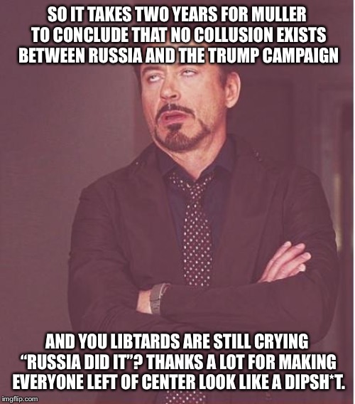 Face You Make Robert Downey Jr | SO IT TAKES TWO YEARS FOR MULLER TO CONCLUDE THAT NO COLLUSION EXISTS BETWEEN RUSSIA AND THE TRUMP CAMPAIGN; AND YOU LIBTARDS ARE STILL CRYING “RUSSIA DID IT”? THANKS A LOT FOR MAKING EVERYONE LEFT OF CENTER LOOK LIKE A DIPSH*T. | image tagged in memes,face you make robert downey jr | made w/ Imgflip meme maker
