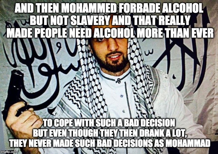 Islam | AND THEN MOHAMMED FORBADE ALCOHOL BUT NOT SLAVERY AND THAT REALLY MADE PEOPLE NEED ALCOHOL MORE THAN EVER; TO COPE WITH SUCH A BAD DECISION BUT EVEN THOUGH THEY THEN DRANK A LOT, THEY NEVER MADE SUCH BAD DECISIONS AS MOHAMMAD | image tagged in islam | made w/ Imgflip meme maker