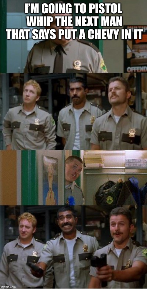 super troopers shenanigans | I’M GOING TO PISTOL WHIP THE NEXT MAN THAT SAYS PUT A CHEVY IN IT | image tagged in super troopers shenanigans | made w/ Imgflip meme maker