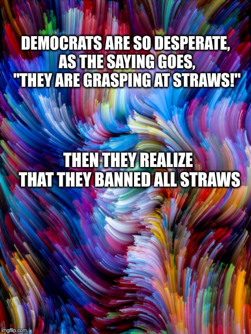 In the Immortal words of the Waco Kidd...Lordy, Lord... | DEMOCRATS ARE SO DESPERATE, AS THE SAYING GOES, "THEY ARE GRASPING AT STRAWS!"; THEN THEY REALIZE THAT THEY BANNED ALL STRAWS | image tagged in barr,democrats,democrat congressmen | made w/ Imgflip meme maker