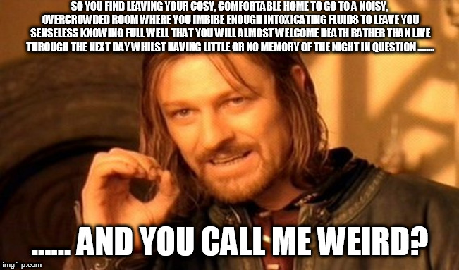 One Does Not Simply Meme | SO YOU FIND LEAVING YOUR COSY, COMFORTABLE HOME TO GO TO A NOISY, OVERCROWDED ROOM WHERE YOU IMBIBE ENOUGH INTOXICATING FLUIDS TO LEAVE YOU SENSELESS KNOWING FULL WELL THAT YOU WILL ALMOST WELCOME DEATH RATHER THAN LIVE THROUGH THE NEXT DAY WHILST HAVING LITTLE OR NO MEMORY OF THE NIGHT IN QUESTION ........ ...... AND YOU CALL ME WEIRD? | image tagged in memes,one does not simply | made w/ Imgflip meme maker