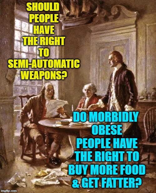 Founding Fathers Weapons Rhetoric | SHOULD PEOPLE HAVE THE RIGHT TO SEMI-AUTOMATIC WEAPONS? DO MORBIDLY OBESE PEOPLE HAVE THE RIGHT TO BUY MORE FOOD & GET FATTER? | image tagged in founding fathers,gun rights,food for thought,obesity,bill of rights,logic | made w/ Imgflip meme maker