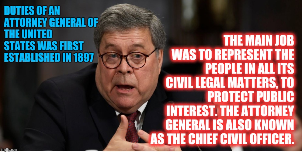 William Barr Sold His Soul And Your Civil Rights.  If He's Not Held Accountable Your Children And Grandchildren Lose EVERYTHING | THE MAIN JOB WAS TO REPRESENT THE PEOPLE IN ALL ITS CIVIL LEGAL MATTERS, TO PROTECT PUBLIC INTEREST. THE ATTORNEY GENERAL IS ALSO KNOWN AS THE CHIEF CIVIL OFFICER. DUTIES OF AN ATTORNEY GENERAL
OF THE UNITED STATES WAS FIRST ESTABLISHED IN 1897 | image tagged in william barr attorney general,trump unfit unqualified dangerous,lock him up,impeach,memes,madness | made w/ Imgflip meme maker