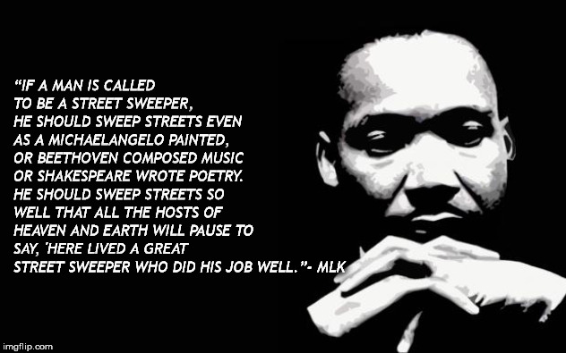 Martin Luther King Jr. | “IF A MAN IS CALLED TO BE A STREET SWEEPER, HE SHOULD SWEEP STREETS EVEN AS A MICHAELANGELO PAINTED, OR BEETHOVEN COMPOSED MUSIC OR SHAKESPEARE WROTE POETRY. HE SHOULD SWEEP STREETS SO WELL THAT ALL THE HOSTS OF HEAVEN AND EARTH WILL PAUSE TO SAY, 'HERE LIVED A GREAT STREET SWEEPER WHO DID HIS JOB WELL.”- MLK | image tagged in martin luther king jr | made w/ Imgflip meme maker