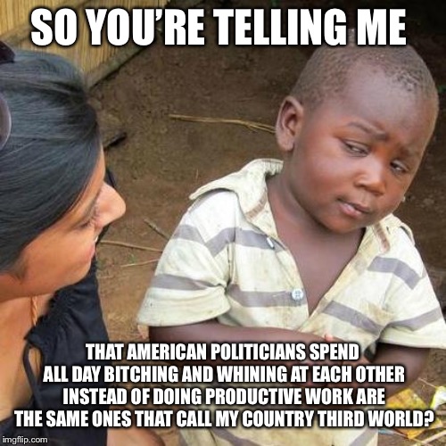 Third World Skeptical Kid Meme | SO YOU’RE TELLING ME THAT AMERICAN POLITICIANS SPEND ALL DAY B**CHING AND WHINING AT EACH OTHER INSTEAD OF DOING PRODUCTIVE WORK ARE THE SAM | image tagged in memes,third world skeptical kid | made w/ Imgflip meme maker