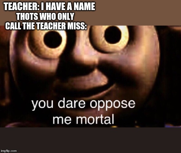You dare oppose me mortal | TEACHER: I HAVE A NAME; THOTS WHO ONLY CALL THE TEACHER MISS: | image tagged in you dare oppose me mortal | made w/ Imgflip meme maker