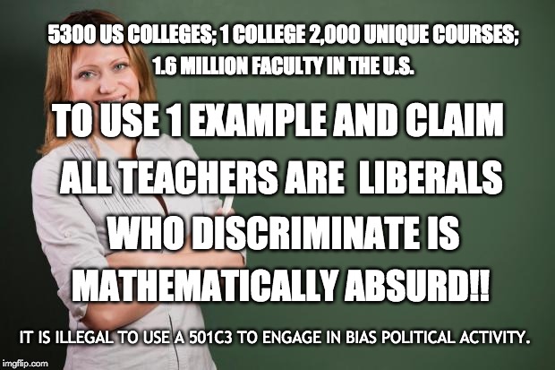 College Professors #Win with Math + Logic | 5300 US COLLEGES; 1 COLLEGE 2,000 UNIQUE COURSES;; 1.6 MILLION FACULTY IN THE U.S. TO USE 1 EXAMPLE AND CLAIM; ALL TEACHERS ARE  LIBERALS; WHO DISCRIMINATE IS; MATHEMATICALLY ABSURD!! IT IS ILLEGAL TO USE A 501C3 TO ENGAGE IN BIAS POLITICAL ACTIVITY. | image tagged in college life,liberals vs conservatives,math,law,common sense,discrimination | made w/ Imgflip meme maker