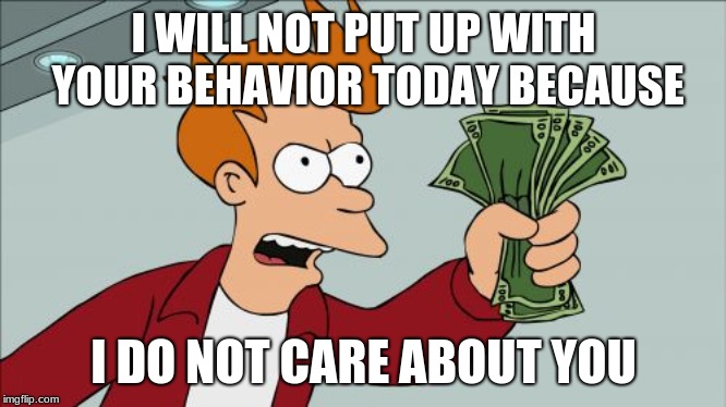 Fry outrage | I WILL NOT PUT UP WITH YOUR BEHAVIOR TODAY BECAUSE; I DO NOT CARE ABOUT YOU | image tagged in memes,shut up and take my money fry,futurama,futurama fry | made w/ Imgflip meme maker