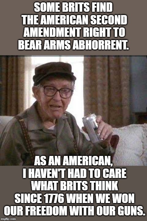 Grumpy old Man | SOME BRITS FIND THE AMERICAN SECOND AMENDMENT RIGHT TO BEAR ARMS ABHORRENT. AS AN AMERICAN, I HAVEN'T HAD TO CARE WHAT BRITS THINK SINCE 1776 WHEN WE WON OUR FREEDOM WITH OUR GUNS. | image tagged in grumpy old man | made w/ Imgflip meme maker