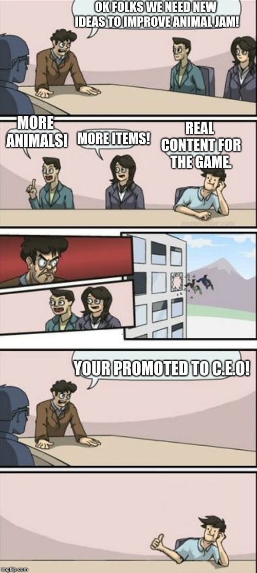 Boardroom Meeting Sugg 2 | OK FOLKS WE NEED NEW IDEAS TO IMPROVE ANIMAL JAM! MORE ANIMALS! REAL CONTENT FOR THE GAME. MORE ITEMS! YOUR PROMOTED TO C.E.O! | image tagged in boardroom meeting sugg 2 | made w/ Imgflip meme maker