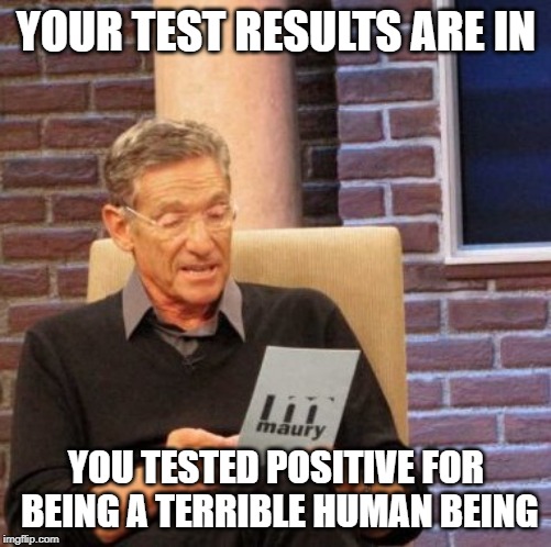 Maury Lie Detector Meme | YOUR TEST RESULTS ARE IN; YOU TESTED POSITIVE FOR BEING A TERRIBLE HUMAN BEING | image tagged in memes,maury lie detector | made w/ Imgflip meme maker