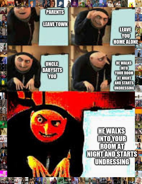 Gru's Plan (Deepfried) | LEAVE YOU HOME ALONE; PARENTS LEAVE TOWN; UNCLE BABYSITS YOU; HE WALKS INTO YOUR ROOM AT NIGHT AND STARTS UNDRESSING; HE WALKS INTO YOUR ROOM AT NIGHT AND STARTS UNDRESSING | image tagged in gru's plan deepfried | made w/ Imgflip meme maker