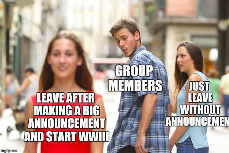 Distracted Boyfriend Meme | LEAVE AFTER MAKING A BIG ANNOUNCEMENT AND START WWIII GROUP MEMBERS JUST LEAVE WITHOUT ANNOUNCEMENT | image tagged in memes,distracted boyfriend | made w/ Imgflip meme maker