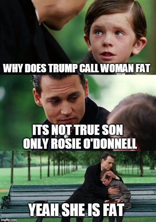 Rosie o fat 'donnell | WHY DOES TRUMP CALL WOMAN FAT; ITS NOT TRUE SON  ONLY ROSIE O'DONNELL; YEAH SHE IS FAT | image tagged in memes,finding neverland | made w/ Imgflip meme maker