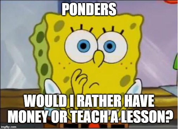 Spongebob confused face | PONDERS WOULD I RATHER HAVE MONEY OR TEACH A LESSON? | image tagged in spongebob confused face | made w/ Imgflip meme maker