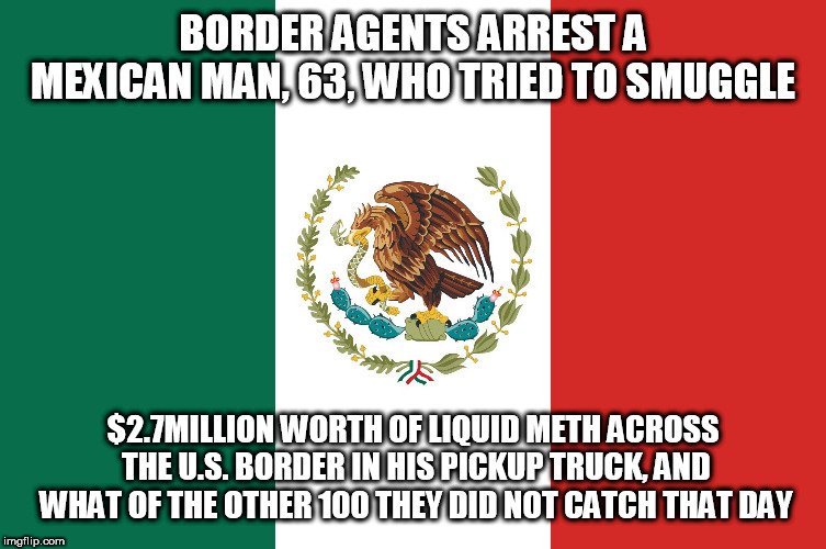 Mexico | BORDER AGENTS ARREST A MEXICAN MAN, 63, WHO TRIED TO SMUGGLE; $2.7MILLION WORTH OF LIQUID METH ACROSS THE U.S. BORDER IN HIS PICKUP TRUCK, AND WHAT OF THE OTHER 100 THEY DID NOT CATCH THAT DAY | image tagged in mexico | made w/ Imgflip meme maker