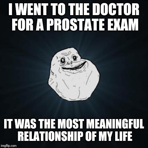 Forever Alone Meme | I WENT TO THE DOCTOR FOR A PROSTATE EXAM; IT WAS THE MOST MEANINGFUL RELATIONSHIP OF MY LIFE | image tagged in memes,forever alone | made w/ Imgflip meme maker