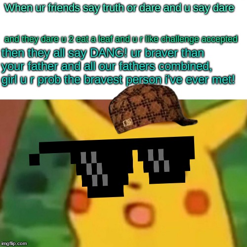 Surprised Pikachu | When ur friends say truth or dare and u say dare; and they dare u 2 eat a leaf and u r like challenge accepted; then they all say DANG! ur braver than your father and all our fathers combined, girl u r prob the bravest person i've ever met! | image tagged in memes,surprised pikachu | made w/ Imgflip meme maker