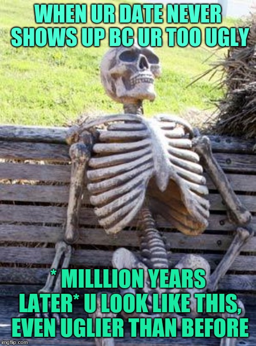 Waiting Skeleton | WHEN UR DATE NEVER SHOWS UP BC UR TOO UGLY; * MILLLION YEARS LATER* U LOOK LIKE THIS, EVEN UGLIER THAN BEFORE | image tagged in memes,waiting skeleton | made w/ Imgflip meme maker