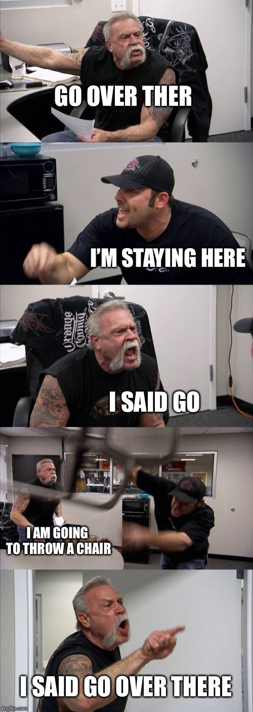 American Chopper Argument | GO OVER THER; I’M STAYING HERE; I SAID GO; I AM GOING TO THROW A CHAIR; I SAID GO OVER THERE | image tagged in memes,american chopper argument | made w/ Imgflip meme maker