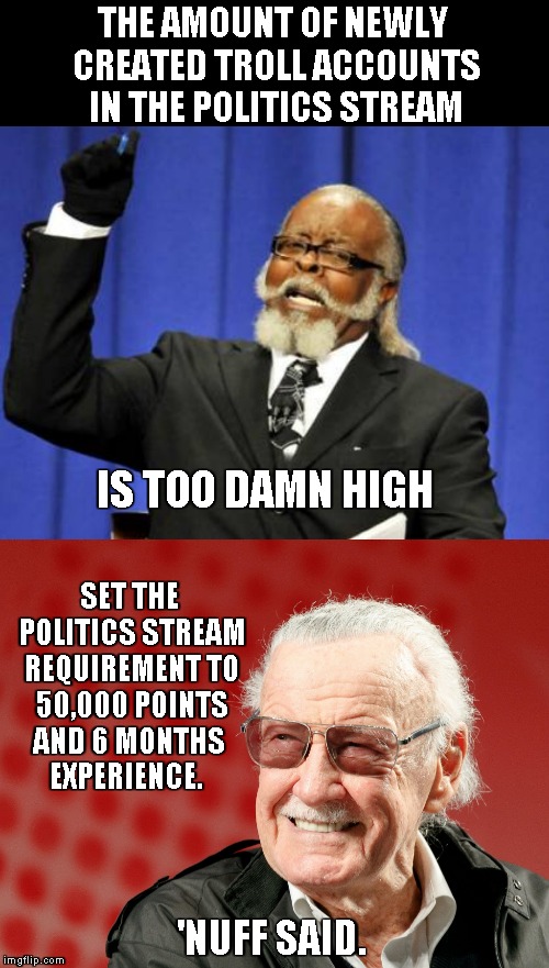 They're popping up like mushrooms - it's beyond funny. Do You even care imgflip? Then plz take action. | THE AMOUNT OF NEWLY CREATED TROLL ACCOUNTS IN THE POLITICS STREAM; IS TOO DAMN HIGH; SET THE POLITICS STREAM REQUIREMENT TO 50,000 POINTS AND 6 MONTHS    EXPERIENCE. 'NUFF SAID. | image tagged in memes,too damn high,stan lee,trolls | made w/ Imgflip meme maker