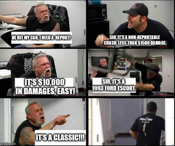 american chopper argue argument sidebyside | SIR, IT'S A NON-REPORTABLE CRASH, LESS THAN $1500 DAMAGE. HE HIT MY CAR, I NEED A  REPORT! IT'S $10,000 IN DAMAGES, EASY! SIR, IT'S A 1993 FORD ESCORT. IT'S A CLASSIC!!! | image tagged in american chopper argue argument sidebyside | made w/ Imgflip meme maker
