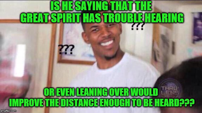 Black guy confused | IS HE SAYING THAT THE GREAT SPIRIT HAS TROUBLE HEARING OR EVEN LEANING OVER WOULD IMPROVE THE DISTANCE ENOUGH TO BE HEARD??? | image tagged in black guy confused | made w/ Imgflip meme maker