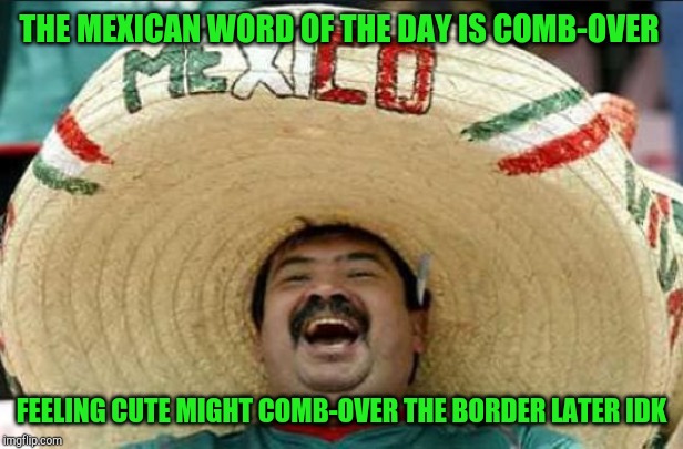 mexican word of the day | THE MEXICAN WORD OF THE DAY IS COMB-OVER; FEELING CUTE MIGHT COMB-OVER THE BORDER LATER IDK | image tagged in mexican word of the day | made w/ Imgflip meme maker