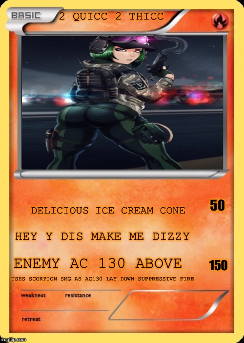 Blank Pokemon Card | 2 QUICC 2 THICC; 50; DELICIOUS ICE CREAM CONE; HEY Y DIS MAKE ME DIZZY; 150; ENEMY AC 130 ABOVE; USES SCORPION SMG AS AC130 LAY DOWN SUPPRESSIVE FIRE | image tagged in blank pokemon card | made w/ Imgflip meme maker