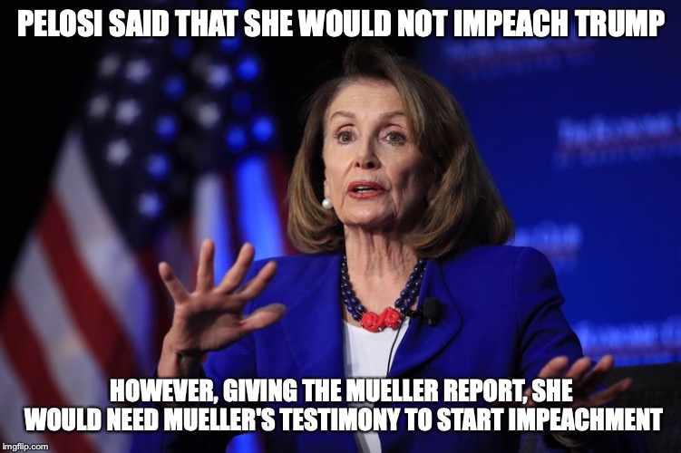 Pelosi's Impeachment Stance | PELOSI SAID THAT SHE WOULD NOT IMPEACH TRUMP; HOWEVER, GIVING THE MUELLER REPORT, SHE WOULD NEED MUELLER'S TESTIMONY TO START IMPEACHMENT | image tagged in nancy pelosi,impeachment,politics,memes | made w/ Imgflip meme maker