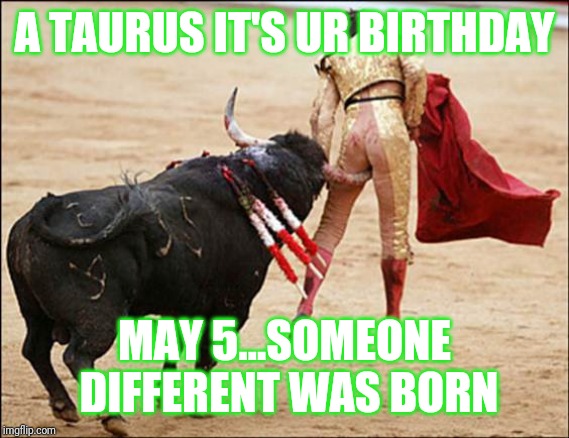 Jroc113 | A TAURUS IT'S UR BIRTHDAY; MAY 5...SOMEONE DIFFERENT WAS BORN | image tagged in consequences of stupidity | made w/ Imgflip meme maker