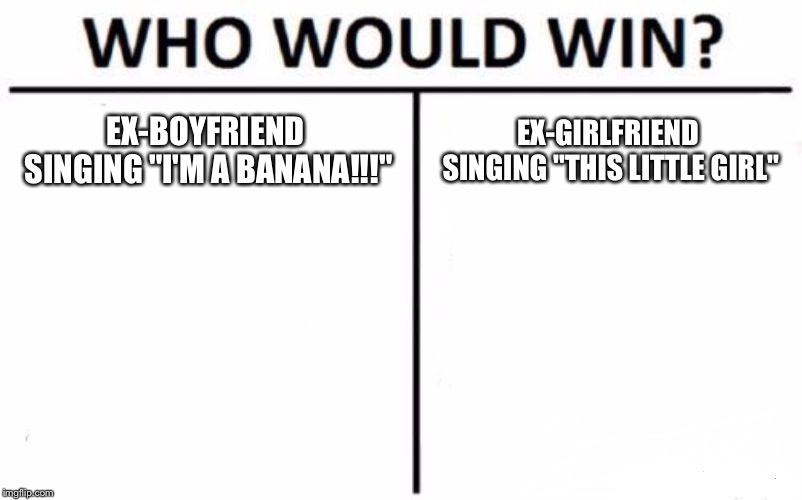 Who Would Win? Meme | EX-BOYFRIEND SINGING "I'M A BANANA!!!"; EX-GIRLFRIEND SINGING "THIS LITTLE GIRL" | image tagged in memes,who would win | made w/ Imgflip meme maker