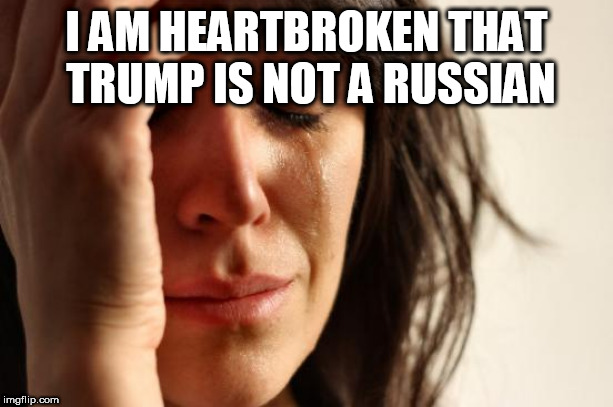 First World Problems Meme | I AM HEARTBROKEN THAT TRUMP IS NOT A RUSSIAN | image tagged in memes,first world problems | made w/ Imgflip meme maker