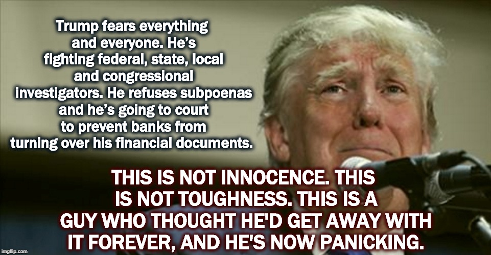 Trump fears everything and everyone. He’s fighting federal, state, local and congressional investigators. He refuses subpoenas and he’s going to court to prevent banks from turning over his financial documents. THIS IS NOT INNOCENCE. THIS IS NOT TOUGHNESS. THIS IS A GUY WHO THOUGHT HE'D GET AWAY WITH IT FOREVER, AND HE'S NOW PANICKING. | image tagged in trump,investigation,subpoena,innocent,tough,panic | made w/ Imgflip meme maker