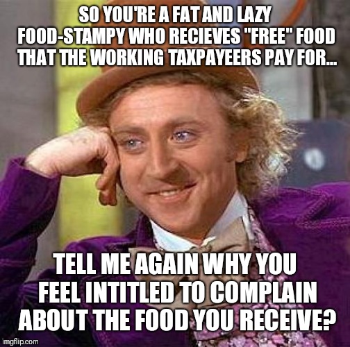 Creepy Condescending Wonka | SO YOU'RE A FAT AND LAZY FOOD-STAMPY WHO RECIEVES "FREE" FOOD THAT THE WORKING TAXPAYEERS PAY FOR... TELL ME AGAIN WHY YOU FEEL INTITLED TO COMPLAIN ABOUT THE FOOD YOU RECEIVE? | image tagged in memes,creepy condescending wonka | made w/ Imgflip meme maker