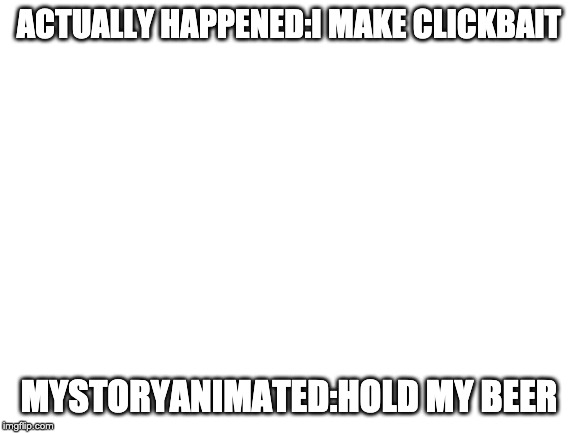 Blank White Template | ACTUALLY HAPPENED:I MAKE CLICKBAIT; MYSTORYANIMATED:HOLD MY BEER | image tagged in blank white template | made w/ Imgflip meme maker